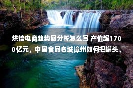 烘焙电商趋势图分析怎么写 产值超1700亿元，中国食品名城漳州如何把罐头、休闲食品做成千亿集群