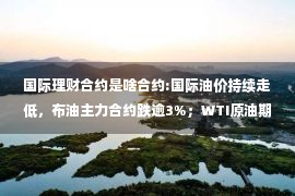 国际理财合约是啥合约:国际油价持续走低，布油主力合约跌逾3%；WTI原油期货主力合约跌幅扩大至3.5%，现报81.83美元/桶