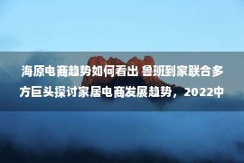 海原电商趋势如何看出 鲁班到家联合多方巨头探讨家居电商发展趋势，2022中国家居电商高峰论坛圆满落幕