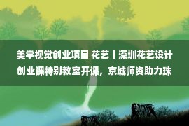 美学视觉创业项目 花艺｜深圳花艺设计创业课特别教室开课，京城师资助力珠三角美学阵地！