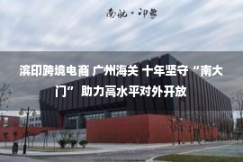 滨印跨境电商 广州海关 十年坚守“南大门” 助力高水平对外开放