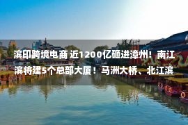 滨印跨境电商 近1200亿砸进漳州！南江滨将建5个总部大厦！马洲大桥、北江滨路西湖段等竣工！2022年超大规模开竣工