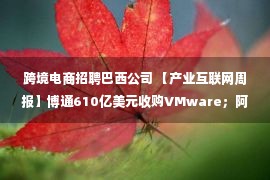 跨境电商招聘巴西公司 【产业互联网周报】博通610亿美元收购VMware；阿里云财报13年来首次年度盈利；华为：对所有供应商提出碳减排要求