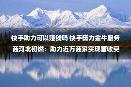 快手助力可以赚钱吗 快手磁力金牛服务商河北初燃：助力近万商家实现营收突破