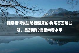 健康错误说法是指健康的 快来答答这些题，测测您的健康素养水平