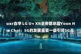 uxr自学 LG U+ XR业务部总裁Yoon Ho Choi：5G的发展需要一些引领5G市场的关键举措