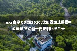 uxr自学 CDCE2020:优刻得加速数据中心建设 推动新一代定制化混合云