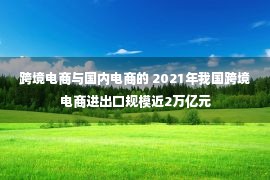 跨境电商与国内电商的 2021年我国跨境电商进出口规模近2万亿元