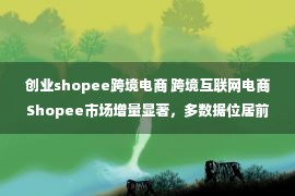 创业shopee跨境电商 跨境互联网电商Shopee市场增量显著，多数据位居前列