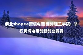 创业shopee跨境电商 湘潭理工学院：举行跨境电商创新创业竞赛