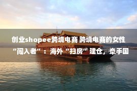 创业shopee跨境电商 跨境电商的女性“闯入者”：海外“扫房”建仓，牵手国际巨头合作