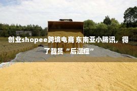 创业shopee跨境电商 东南亚小腾讯，得了裁员“后遗症”