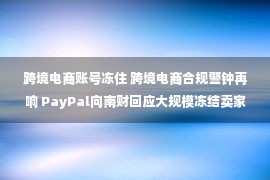 跨境电商账号冻住 跨境电商合规警钟再响 PayPal向南财回应大规模冻结卖家账户：是常规行动