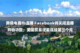 跨境电商fb直播 Facebook将关闭直播购物功能；美国贸易逆差连续第三个月收窄｜跨境电商日报