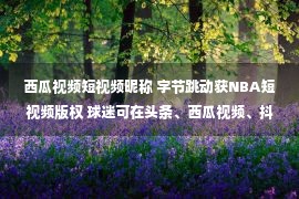 西瓜视频短视频昵称 字节跳动获NBA短视频版权 球迷可在头条、西瓜视频、抖音上看NBA