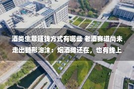 酒类生意赚钱方式有哪些 老酒赛道尚未走出畸形泡沫：烟酒摊还在，也有线上拍卖30万一瓶陈年茅台的疯狂