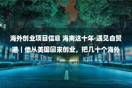 海外创业项目信息 海南这十年·遇见自贸港｜他从美国回来创业，把几十个海外项目引进了海南