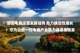 目前电商运营发展趋势 助力确定性增长！华为云新一代电商产业能力体系重磅发布