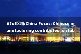 67of区域:China Focus: Chinese manufacturing contributes to stabilization of global supply chain