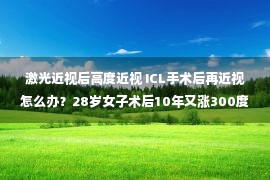 激光近视后高度近视 ICL手术后再近视怎么办？28岁女子术后10年又涨300度…