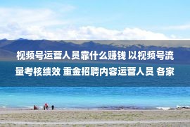 视频号运营人员靠什么赚钱 以视频号流量考核绩效 重金招聘内容运营人员 各家券商苦寻流量密码 转化也是普遍难题