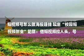 短视频号怎么做海报赚钱 起底“校园短视频创业”陷阱：借短视频拉人头，号称年赚百万