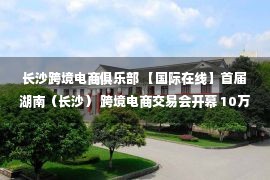 长沙跨境电商俱乐部 【国际在线】首届湖南（长沙） 跨境电商交易会开幕 10万余个热销品牌悉数亮相