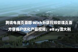 跨境电商页面部 Wish升级视频管理页面 方便商户优化产品视频；eBay澳大利亚推出比较定价政策