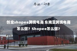 创业shopee跨境电商 东南亚跨境电商怎么做？Shopee怎么做？