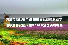 跨境电商比赛中职 安徽国际商务职业学院学生喜获第八届OCALE全国跨境电商创新创业能力大赛团体特等奖 —安徽站—中国教育在线