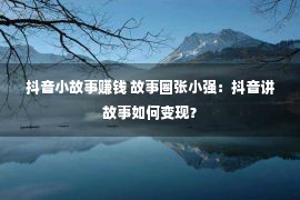 抖音小故事赚钱 故事圈张小强：抖音讲故事如何变现？