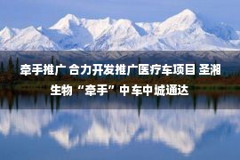 牵手推广 合力开发推广医疗车项目 圣湘生物“牵手”中车中城通达