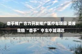 牵手推广 合力开发推广医疗车项目 圣湘生物“牵手”中车中城通达