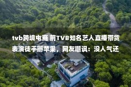 tvb跨境电商 前TVB知名艺人直播带货表演徒手掰苹果，网友嘲讽：没人气还带货