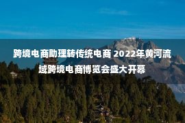 跨境电商助理转传统电商 2022年黄河流域跨境电商博览会盛大开幕