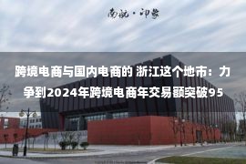 跨境电商与国内电商的 浙江这个地市：力争到2024年跨境电商年交易额突破950亿元！