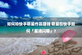 如何拍快手明星作品赚钱 明星在快手如何「星途闪耀」？