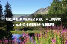 短视频驱动 内容驱动获客，火山引擎助力车企短视频智能创作和管理