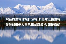 现在的氢气球是什么气球 黑龙江被氢气鼓鼓球带走人员已乐成获救 今朝状态优秀