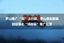 罗山推广 “码”上行动，罗山县彭新镇持续强化“场所码”推广应用