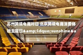 苏州跨境电商对日 北京跨境电商消费体验主题日&ldquo;sunshine&rdquo;成功举办