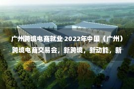 广州跨境电商就业 2022年中国（广州）跨境电商交易会，新跨境，新动能，新未来