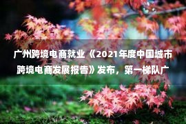 广州跨境电商就业 《2021年度中国城市跨境电商发展报告》发布，第一梯队广州“出海”的机与危