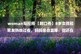 woman短视频 【脱口秀】8岁女孩和男友热吻过夜，妈妈亲自直播：你还在用短视频晒娃吗？看完我直冒冷汗！