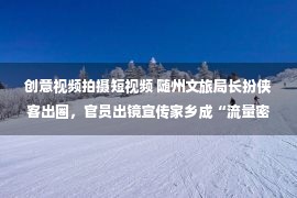 创意视频拍摄短视频 随州文旅局长扮侠客出圈，官员出镜宣传家乡成“流量密码”？专家：主要靠创意