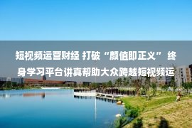 短视频运营财经 打破“颜值即正义” 终身学习平台讲真帮助大众跨越短视频运营门槛