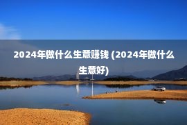 2024年做什么生意赚钱 (2024年做什么生意好)