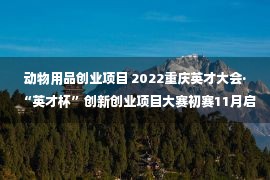 动物用品创业项目 2022重庆英才大会·“英才杯”创新创业项目大赛初赛11月启动