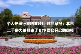 个人护理行业创业项目 财经早报：北京二手房大杀器来了 ETF建仓开启防御模式