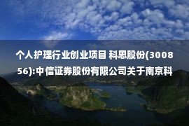 个人护理行业创业项目 科思股份(300856):中信证券股份有限公司关于南京科思化学股份有限公司创业板向不特定对象发行可转换公司债券之发行保荐书